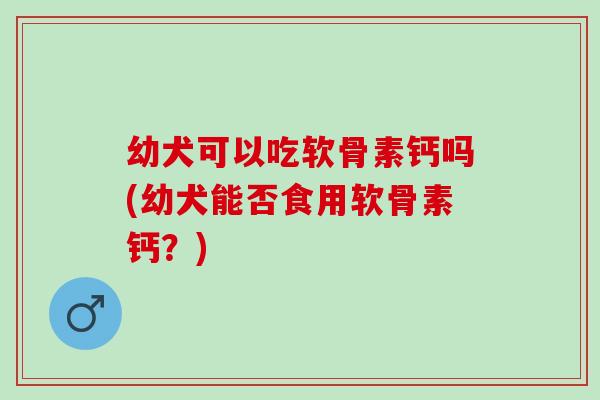 幼犬可以吃软骨素钙吗(幼犬能否食用软骨素钙？)