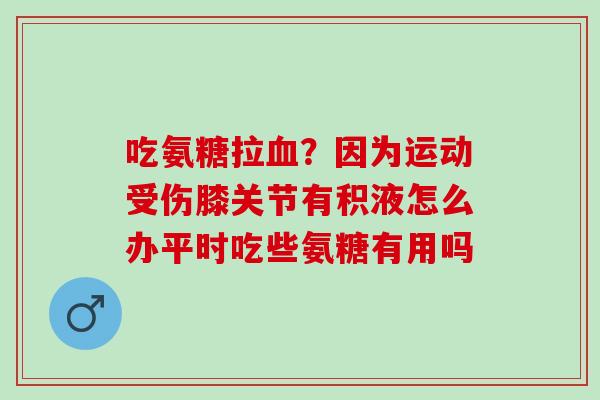 吃氨糖拉血？因为运动受伤膝关节有积液怎么办平时吃些氨糖有用吗