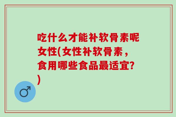 吃什么才能补软骨素呢女性(女性补软骨素，食用哪些食品最适宜？)
