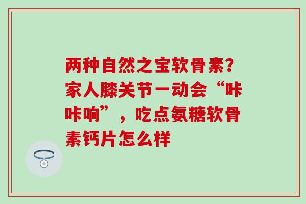 两种自然之宝软骨素?家人膝关节一动会“咔咔响”,吃点氨糖软骨素钙片怎么样 两种自然之宝软骨素?家人膝关节一动会“咔咔响”,吃点氨糖软骨素钙片怎么样
