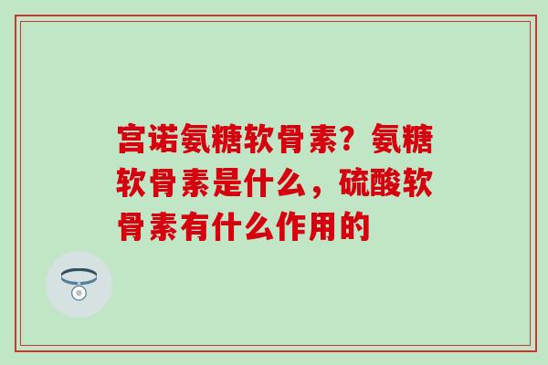 宫诺氨糖软骨素？氨糖软骨素是什么，硫酸软骨素有什么作用的