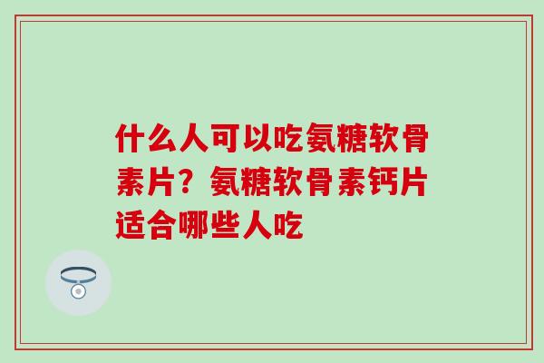 什么人可以吃氨糖软骨素片？氨糖软骨素钙片适合哪些人吃