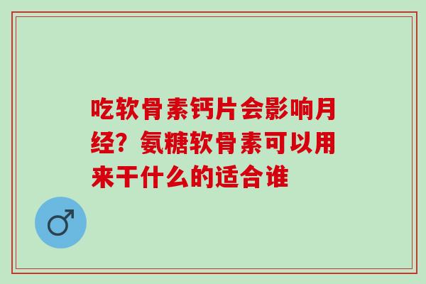 吃软骨素钙片会影响月经？氨糖软骨素可以用来干什么的适合谁