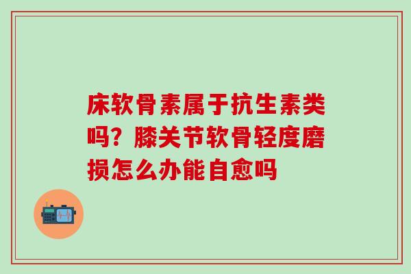 床软骨素属于抗生素类吗？膝关节软骨轻度磨损怎么办能自愈吗