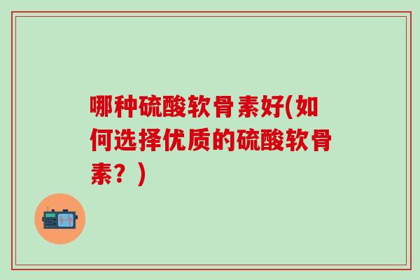 哪种硫酸软骨素好(如何选择优质的硫酸软骨素?) 哪种硫酸软骨素好(如何选择优质的硫酸软骨素?)