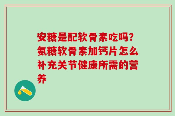 安糖是配软骨素吃吗？氨糖软骨素加钙片怎么补充关节健康所需的营养