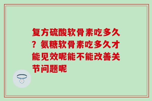复方硫酸软骨素吃多久？氨糖软骨素吃多久才能见效呢能不能改善关节问题呢