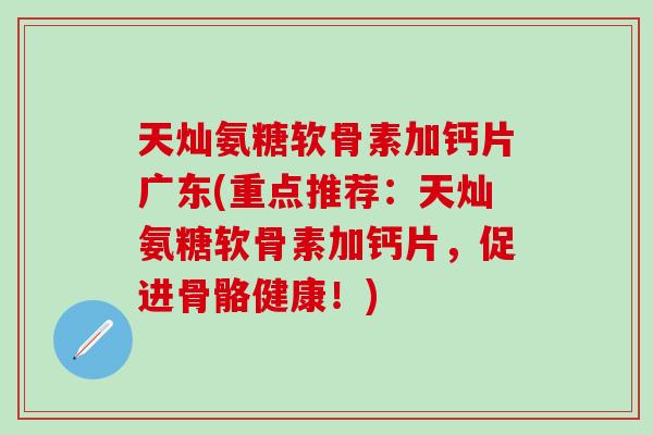 天灿氨糖软骨素加钙片广东(重点推荐：天灿氨糖软骨素加钙片，促进骨骼健康！)