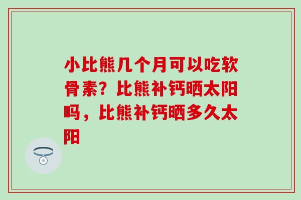 小比熊几个月可以吃软骨素？比熊补钙晒太阳吗，比熊补钙晒多久太阳