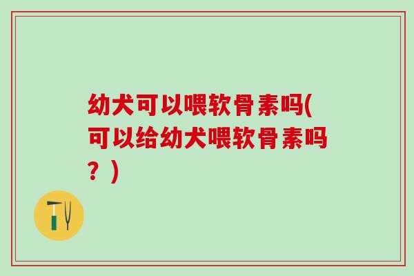 幼犬可以喂软骨素吗(可以给幼犬喂软骨素吗？)