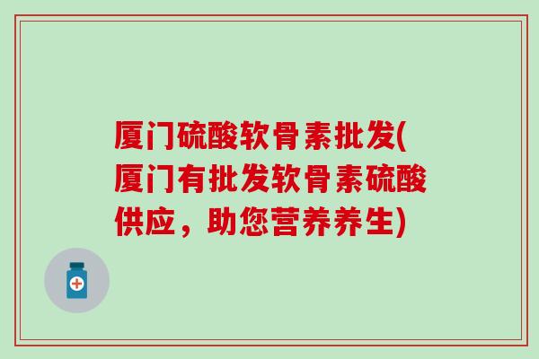 厦门硫酸软骨素批发(厦门有批发软骨素硫酸供应，助您营养养生)
