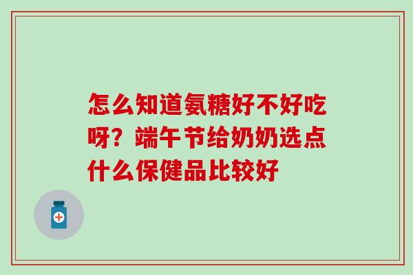 怎么知道氨糖好不好吃呀？端午节给奶奶选点什么保健品比较好