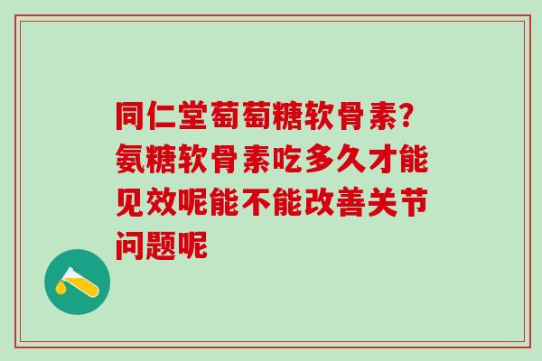 同仁堂萄萄糖软骨素？氨糖软骨素吃多久才能见效呢能不能改善关节问题呢