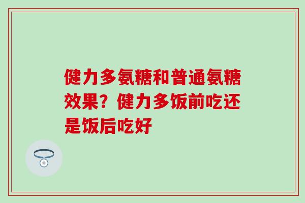 健力多氨糖和普通氨糖效果？健力多饭前吃还是饭后吃好