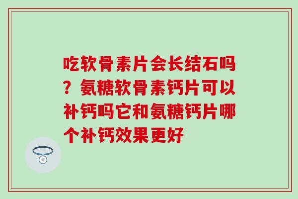 吃软骨素片会长结石吗？氨糖软骨素钙片可以补钙吗它和氨糖钙片哪个补钙效果更好
