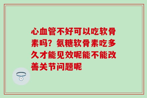 心血管不好可以吃软骨素吗？氨糖软骨素吃多久才能见效呢能不能改善关节问题呢