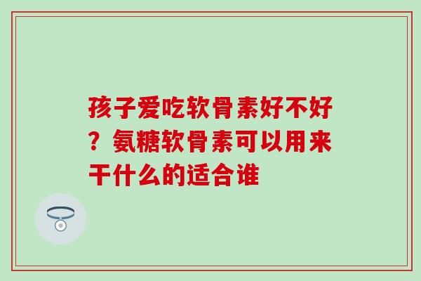 孩子爱吃软骨素好不好？氨糖软骨素可以用来干什么的适合谁