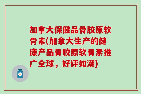 加拿大保健品骨胶原软骨素(加拿大生产的健康产品骨胶原软骨素推广全球，好评如潮)