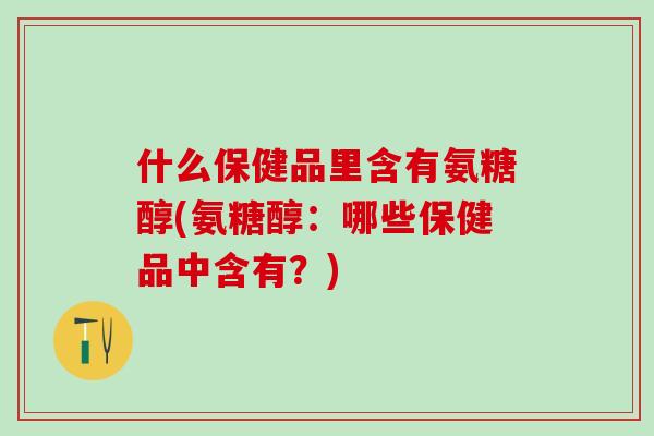 什么保健品里含有氨糖醇(氨糖醇：哪些保健品中含有？)