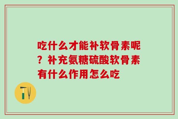 吃什么才能补软骨素呢?补充氨糖硫酸软骨素有什么作用怎么吃 吃什么才能补软骨素呢?补充氨糖硫酸软骨素有什么作用怎么吃