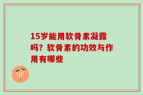 15岁能用软骨素凝露吗？软骨素的功效与作用有哪些