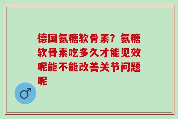 德国氨糖软骨素？氨糖软骨素吃多久才能见效呢能不能改善关节问题呢