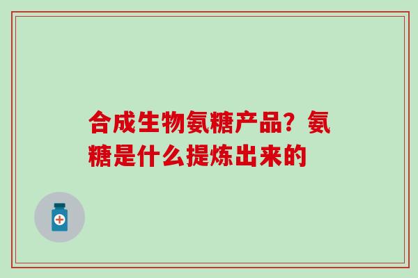 合成生物氨糖产品？氨糖是什么提炼出来的