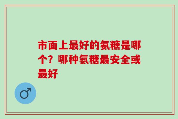市面上最好的氨糖是哪个？哪种氨糖最安全或最好