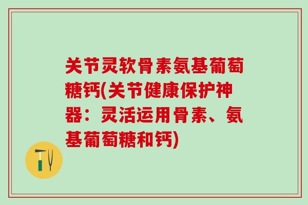关节灵软骨素氨基葡萄糖钙(关节健康保护神器：灵活运用骨素、氨基葡萄糖和钙)