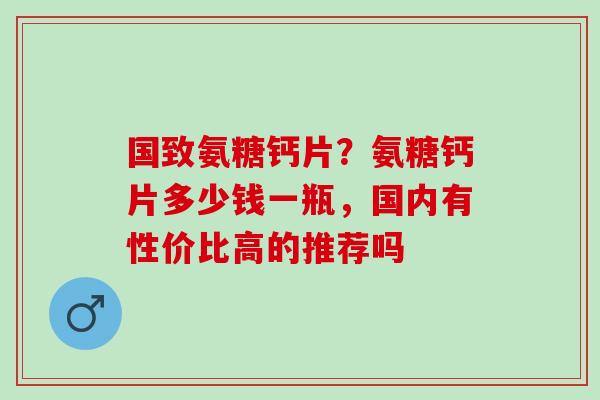 国致氨糖钙片？氨糖钙片多少钱一瓶，国内有性价比高的推荐吗