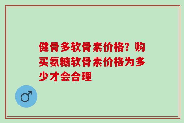 健骨多软骨素价格？购买氨糖软骨素价格为多少才会合理
