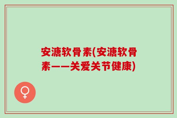 安溏软骨素(安溏软骨素——关爱关节健康)