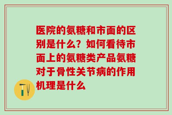 医院的氨糖和市面的区别是什么？如何看待市面上的氨糖类产品氨糖对于骨性关节病的作用机理是什么