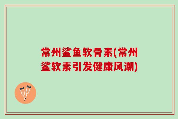 常州鲨鱼软骨素(常州鲨软素引发健康风潮)