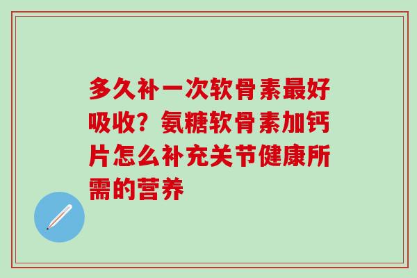 多久补一次软骨素最好吸收？氨糖软骨素加钙片怎么补充关节健康所需的营养