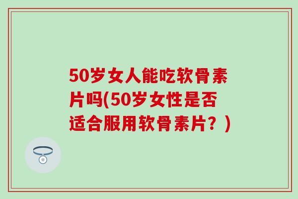 50岁女人能吃软骨素片吗(50岁女性是否适合服用软骨素片？)