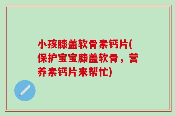 小孩膝盖软骨素钙片(保护宝宝膝盖软骨，营养素钙片来帮忙)
