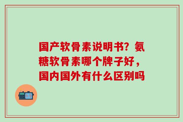 国产软骨素说明书？氨糖软骨素哪个牌子好，国内国外有什么区别吗