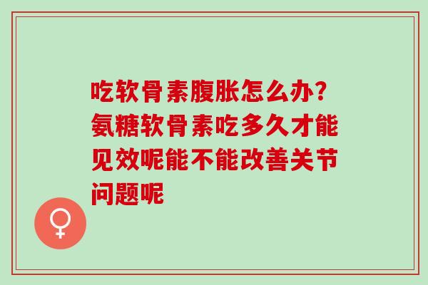 吃软骨素腹胀怎么办？氨糖软骨素吃多久才能见效呢能不能改善关节问题呢