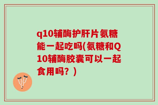 q10辅酶护肝片氨糖能一起吃吗(氨糖和Q10辅酶胶囊可以一起食用吗？)