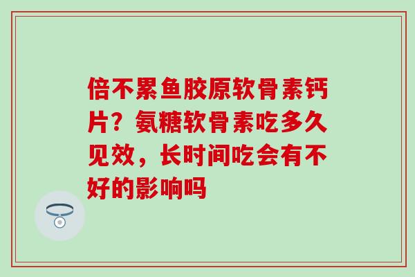 倍不累鱼胶原软骨素钙片？氨糖软骨素吃多久见效，长时间吃会有不好的影响吗