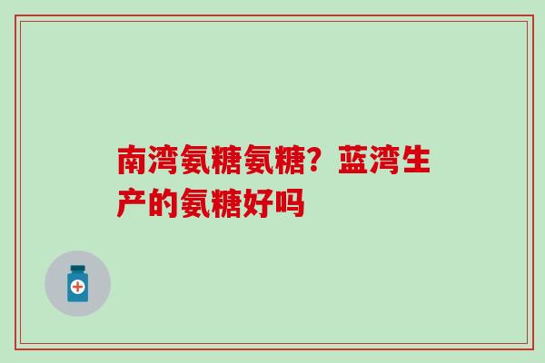 南湾氨糖氨糖?蓝湾生产的氨糖好吗 南湾氨糖氨糖?蓝湾生产的氨糖好吗