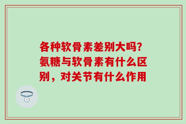 各种软骨素差别大吗？氨糖与软骨素有什么区别，对关节有什么作用