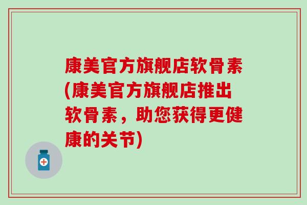 康美官方旗舰店软骨素(康美官方旗舰店推出软骨素，助您获得更健康的关节)