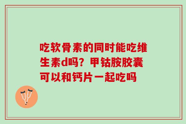 吃软骨素的同时能吃维生素d吗？甲钴胺胶囊可以和钙片一起吃吗