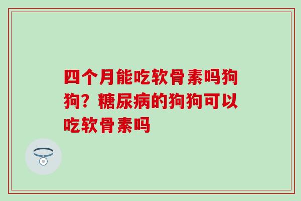 四个月能吃软骨素吗狗狗?的狗狗可以吃软骨素吗 四个月能吃软骨素吗狗狗?的狗狗可以吃软骨素吗
