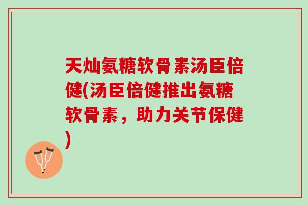 天灿氨糖软骨素汤臣倍健(汤臣倍健推出氨糖软骨素，助力关节保健)