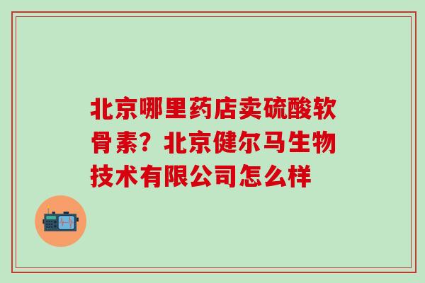 北京哪里药店卖硫酸软骨素？北京健尔马生物技术有限公司怎么样