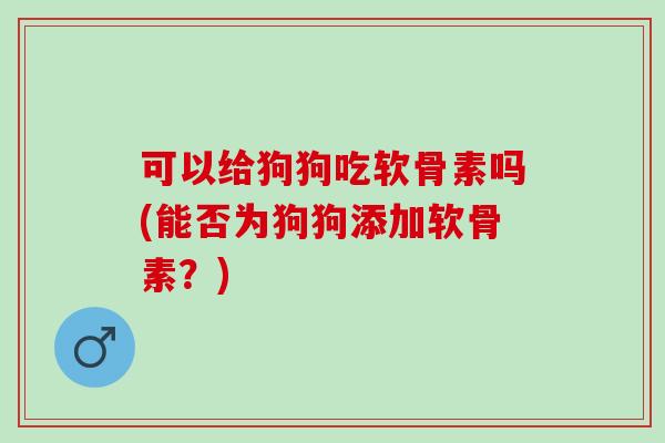 可以给狗狗吃软骨素吗(能否为狗狗添加软骨素？)