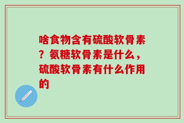 啥食物含有硫酸软骨素?氨糖软骨素是什么,硫酸软骨素有什么作用的 啥食物含有硫酸软骨素?氨糖软骨素是什么,硫酸软骨素有什么作用的